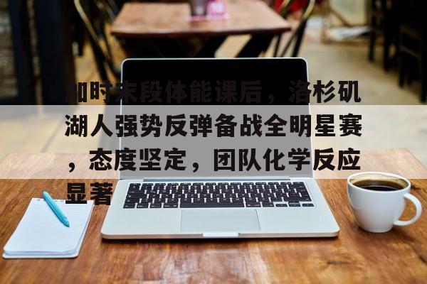 加时末段体能课后，洛杉矶湖人强势反弹备战全明星赛，态度坚定，团队化学反应显著的简单介绍-爱游戏