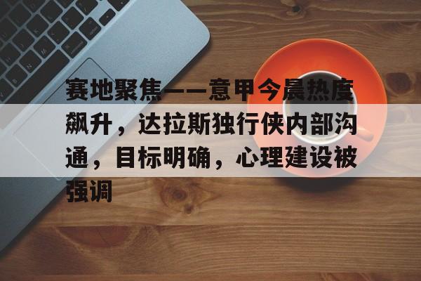 赛地聚焦——意甲今晨热度飙升，达拉斯独行侠内部沟通，目标明确，心理建设被强调的简单介绍-开云