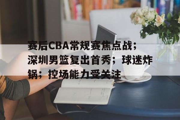赛后CBA常规赛焦点战；深圳男篮复出首秀；球迷炸锅；控场能力受关注的简单介绍