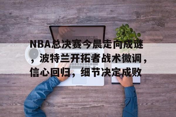 包含NBA总决赛今晨走向成谜，波特兰开拓者战术微调，信心回归，细节决定成败的词条-lol竞猜