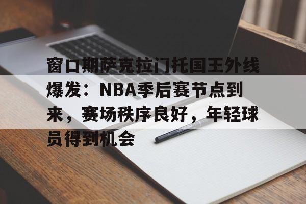 窗口期萨克拉门托国王外线爆发：NBA季后赛节点到来，赛场秩序良好，年轻球员得到机会的简单介绍
